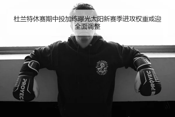杜兰特休赛期中投加练曝光太阳新赛季进攻权重或迎全面调整