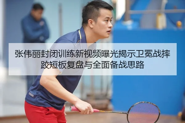 张伟丽封闭训练新视频曝光揭示卫冕战摔跤短板复盘与全面备战思路