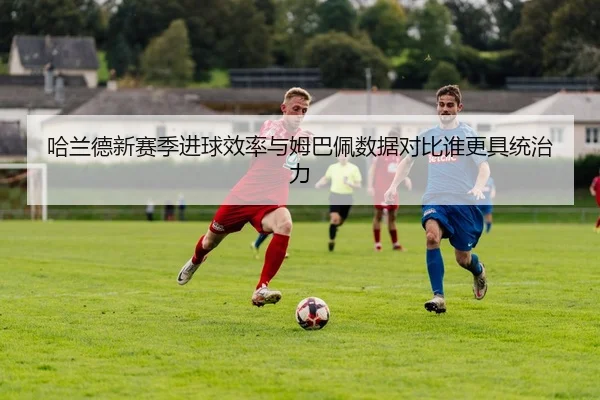 哈兰德新赛季进球效率与姆巴佩数据对比谁更具统治力
