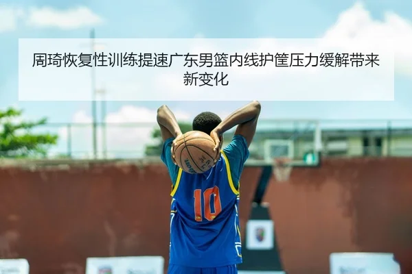 周琦恢复性训练提速广东男篮内线护筐压力缓解带来新变化