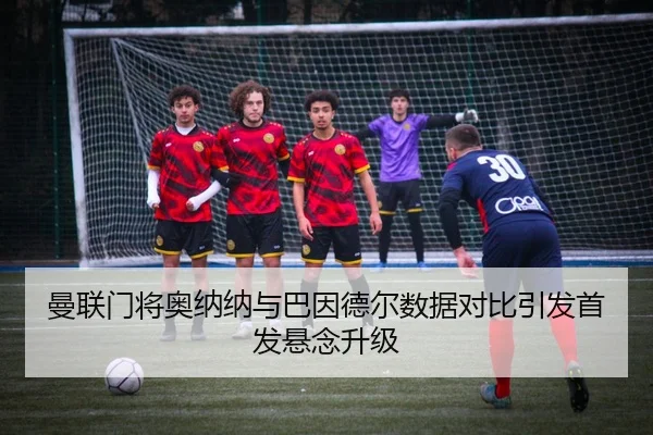 曼联门将奥纳纳与巴因德尔数据对比引发首发悬念升级